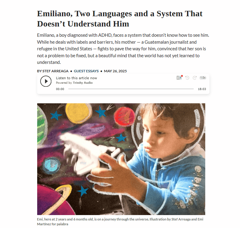 En mayo de 2025, Stef Arreaga publicó la historia de Emiliano, un niño con trastorno de déficit de atención, en busca de mejor apoyo para estos casos en el entorno escolar. Para ir al artículo, en inglés, clic en la imagen.